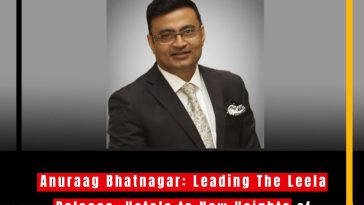 Anuraag Bhatnagar: Leading The Leela Palaces, Hotels to New Heights of Luxury and Innovation