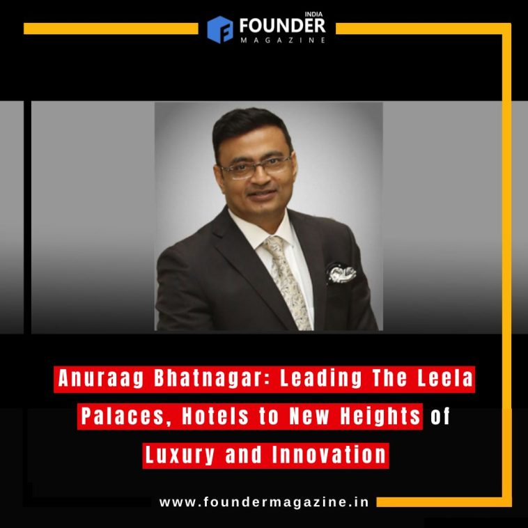 Anuraag Bhatnagar: Leading The Leela Palaces, Hotels to New Heights of Luxury and Innovation